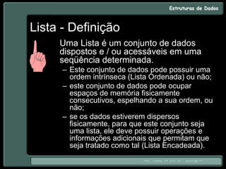 Lista - Definição
Uma Lista é um conjunto de dados
dispostos e / ou acessáveis em uma
seqüência determinada.
– Este conjunto de dados pode possuir uma
ordem intrínseca (Lista Ordenada) ou não;
– este conjunto de dados pode ocupar
espaços de memória fisicamente
consecutivos, espelhando a sua ordem, ou
não;
– se os dados estiverem dispersos
fisicamente, para que este conjunto seja
uma lista, ele deve possuir operações e
informações adicionais que permitam que
seja tratado como tal (Lista Encadeada).
 
