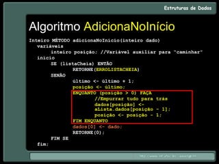 Algoritmo AdicionaNoInício
Inteiro MÉTODO adicionaNoInício(inteiro dado)
variáveis
inteiro posição; //Variável auxiliar para “caminhar”
início
SE (listaCheia) ENTÃO
RETORNE(ERROLISTACHEIA)
SENÃO
último <- último + 1;
posição <- último;
ENQUANTO (posição > 0) FAÇA
//Empurrar tudo para trás
dados[posição] <-
aLista.dados[posição - 1];
posição <- posição - 1;
FIM ENQUANTO
dados[0] <- dado;
RETORNE(0);
FIM SE
fim;
 