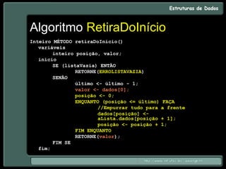 Algoritmo RetiraDoInício
Inteiro MÉTODO retiraDoInício()
variáveis
inteiro posição, valor;
início
SE (listaVazia) ENTÃO
RETORNE(ERROLISTAVAZIA)
SENÃO
último <- último - 1;
valor <- dados[0];
posição <- 0;
ENQUANTO (posição <= último) FAÇA
//Empurrar tudo para a frente
dados[posição] <-
aLista.dados[posição + 1];
posição <- posição + 1;
FIM ENQUANTO
RETORNE(valor);
FIM SE
fim;
 