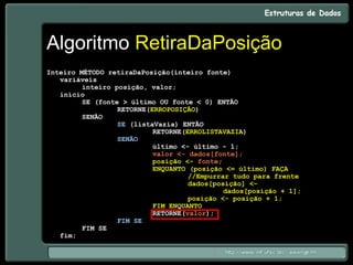 Algoritmo RetiraDaPosição
Inteiro MÉTODO retiraDaPosição(inteiro fonte)
variáveis
inteiro posição, valor;
início
SE (fonte > último OU fonte < 0) ENTÃO
RETORNE(ERROPOSIÇÃO)
SENÃO
SE (listaVazia) ENTÃO
RETORNE(ERROLISTAVAZIA)
SENÃO
último <- último - 1;
valor <- dados[fonte];
posição <- fonte;
ENQUANTO (posição <= último) FAÇA
//Empurrar tudo para frente
dados[posição] <-
dados[posição + 1];
posição <- posição + 1;
FIM ENQUANTO
RETORNE(valor);
FIM SE
FIM SE
fim;
 