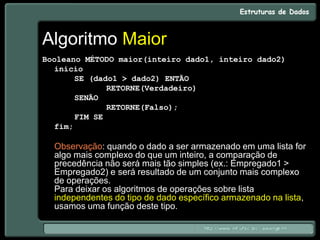 Algoritmo Maior
Booleano MÉTODO maior(inteiro dado1, inteiro dado2)
início
SE (dado1 > dado2) ENTÃO
RETORNE(Verdadeiro)
SENÃO
RETORNE(Falso);
FIM SE
fim;
Observação: quando o dado a ser armazenado em uma lista for
algo mais complexo do que um inteiro, a comparação de
precedência não será mais tão simples (ex.: Empregado1 >
Empregado2) e será resultado de um conjunto mais complexo
de operações.
Para deixar os algoritmos de operações sobre lista
independentes do tipo de dado específico armazenado na lista,
usamos uma função deste tipo.
 