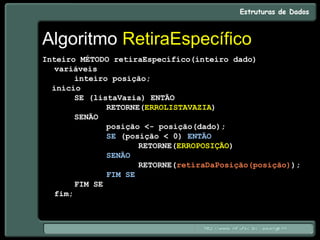 Algoritmo RetiraEspecífico
Inteiro MÉTODO retiraEspecífico(inteiro dado)
variáveis
inteiro posição;
início
SE (listaVazia) ENTÃO
RETORNE(ERROLISTAVAZIA)
SENÃO
posição <- posição(dado);
SE (posição < 0) ENTÃO
RETORNE(ERROPOSIÇÃO)
SENÃO
RETORNE(retiraDaPosição(posição));
FIM SE
FIM SE
fim;
 