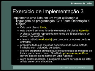 Exercício de Implementação 3
Implemente uma lista em um vetor utilizando a
linguagem de programação “C++” com Orientação a
Objeto.
– Crie uma classe Lista;
– esta deverá ser uma lista de elementos da classe Agenda;
– A classe Agenda representa um nome de 30 posições e um
número de telefone;
– crie um método maior(a,b) que compare os nomes de duas
entradas;
– programe todos os métodos documentando cada método,
inclusive com dicionário de dados;
– crie um programa principal que execute todas os métodos de
lista a partir de um menu. O método procurar específico
deverá basear-se no nome em uma Agenda;
– além destes métodos, o programa deverá ser capaz de listar
a lista em ordem alfabética.
 