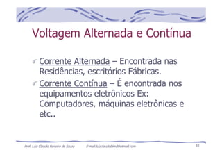 Prof. Luiz Claudio Ferreira de Souza E-mail:luizclaudioblm@hotmail.com 10
Voltagem Alternada e Contínua
Corrente Alternada – Encontrada nas
Residências, escritórios Fábricas.
Corrente Contínua – É encontrada nos
equipamentos eletrônicos Ex:
Computadores, máquinas eletrônicas e
etc..
 
