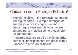 Prof. Luiz Claudio Ferreira de Souza E-mail:luizclaudioblm@hotmail.com 11
Cuidado com a Energia Estática!
Energia Estática – É a retenção da energia
por algum corpo. Exemplo retenção da
energia pelo nosso corpo Humano.
Descarregue essa energia tocando em
alguma parte metálica como o gabinete
do computador!
A energia estática se dá através do atrito
com o ar, principalmente em áreas com a
umidade relativa do ar baixa!
 