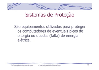 Prof. Luiz Claudio Ferreira de Souza E-mail:luizclaudioblm@hotmail.com 12
Sistemas de Proteção
São equipamentos utilizados para proteger
os computadores de eventuais picos de
energia ou quedas (falta) de energia
elétrica.
 