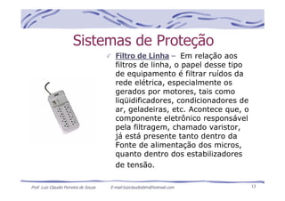 Prof. Luiz Claudio Ferreira de Souza E-mail:luizclaudioblm@hotmail.com 13
Sistemas de Proteção
Filtro de Linha – Em relação aos
filtros de linha, o papel desse tipo
de equipamento é filtrar ruídos da
rede elétrica, especialmente os
gerados por motores, tais como
liqüidificadores, condicionadores de
ar, geladeiras, etc. Acontece que, o
componente eletrônico responsável
pela filtragem, chamado varistor,
já está presente tanto dentro da
Fonte de alimentação dos micros,
quanto dentro dos estabilizadores
de tensão.
 