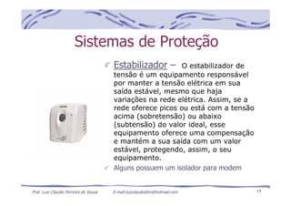 Prof. Luiz Claudio Ferreira de Souza E-mail:luizclaudioblm@hotmail.com 14
Sistemas de Proteção
Estabilizador – O estabilizador de
tensão é um equipamento responsável
por manter a tensão elétrica em sua
saída estável, mesmo que haja
variações na rede elétrica. Assim, se a
rede oferece picos ou está com a tensão
acima (sobretensão) ou abaixo
(subtensão) do valor ideal, esse
equipamento oferece uma compensação
e mantém a sua saída com um valor
estável, protegendo, assim, o seu
equipamento.
Alguns possuem um isolador para modem
 