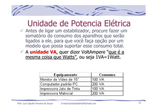 Prof. Luiz Claudio Ferreira de Souza E-mail:luizclaudioblm@hotmail.com 15
Unidade de Potencia Elétrica
Antes de ligar um estabilizador, procure fazer um
somatório do consumo dos aparelhos que serão
ligados a ele, para que você faça opção por um
modelo que possa suportar esse consumo total.
A unidade VA, quer dizer VoltAmpere “que é a
mesma coisa que Watts”, ou seja 1VA=1Watt.
 