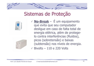 Prof. Luiz Claudio Ferreira de Souza E-mail:luizclaudioblm@hotmail.com 16
Sistemas de Proteção
No-Break – É um equipamento
que evita que seu computador
desligue em caso de falta total de
energia elétrica, além de protege-
lo contra interferências (Ruídos),
picos (sobretensão) e baixas
(subtensão) nos níveis de energia.
Bivolts – 110 e 220 Volts
 