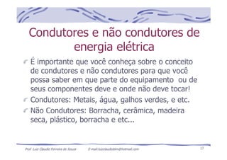 Prof. Luiz Claudio Ferreira de Souza E-mail:luizclaudioblm@hotmail.com 17
Condutores e não condutores de
energia elétrica
É importante que você conheça sobre o conceito
de condutores e não condutores para que você
possa saber em que parte do equipamento ou de
seus componentes deve e onde não deve tocar!
Condutores: Metais, água, galhos verdes, e etc.
Não Condutores: Borracha, cerâmica, madeira
seca, plástico, borracha e etc...
 