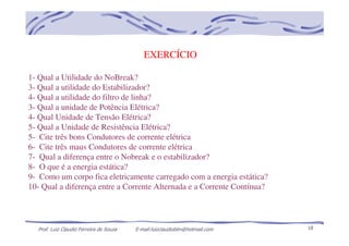 Prof. Luiz Claudio Ferreira de Souza E-mail:luizclaudioblm@hotmail.com 18
EXERCÍCIO
1- Qual a Utilidade do NoBreak?
3- Qual a utilidade do Estabilizador?
4- Qual a utilidade do filtro de linha?
3- Qual a unidade de Potência Elétrica?
4- Qual Unidade de Tensão Elétrica?
5- Qual a Unidade de Resistência Elétrica?
5- Cite três bons Condutores de corrente elétrica
6- Cite três maus Condutores de corrente elétrica
7- Qual a diferença entre o Nobreak e o estabilizador?
8- O que é a energia estática?
9- Como um corpo fica eletricamente carregado com a energia estática?
10- Qual a diferença entre a Corrente Alternada e a Corrente Contínua?
 