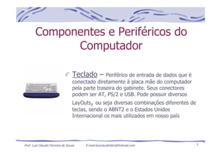 Prof. Luiz Claudio Ferreira de Souza E-mail:luizclaudioblm@hotmail.com 2
Componentes e Periféricos do
Computador
Teclado – Periférico de entrada de dados que é
conectado diretamente à placa mãe do computador
pela parte traseira do gabinete. Seus conectores
podem ser AT, PS/2 e USB. Pode possuir diversos
LayOuts, ou seja diversas combinações diferentes de
teclas, sendo o ABNT2 e o Estados Unidos
Internacional os mais utilizados em nosso país
 