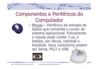Prof. Luiz Claudio Ferreira de Souza E-mail:luizclaudioblm@hotmail.com 4
Componentes e Periféricos do
Computador
Mouse – Periférico de entrada de
dados que comanda o cursor do
sistema operacional. Fisicamente
o mause pode conter 2 ou 3
botões, ser óticos, rolerball e
trackball. Seus conectores podem
ser Serial, PS/2 e USB.
 