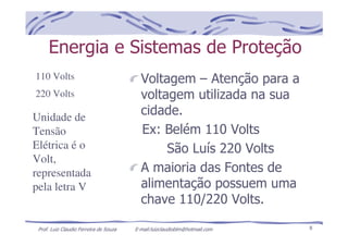 Prof. Luiz Claudio Ferreira de Souza E-mail:luizclaudioblm@hotmail.com 8
Energia e Sistemas de Proteção
Voltagem – Atenção para a
voltagem utilizada na sua
cidade.
Ex: Belém 110 Volts
São Luís 220 Volts
A maioria das Fontes de
alimentação possuem uma
chave 110/220 Volts.
110 Volts
220 Volts
Unidade de
Tensão
Elétrica é o
Volt,
representada
pela letra V
 