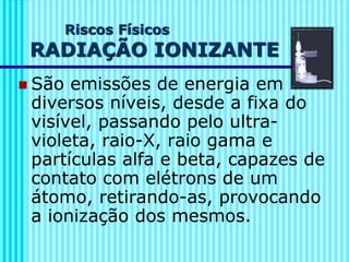 Riscos Físicos
RADIAÇÃO IONIZANTE
◼ São emissões de energia em
diversos níveis, desde a fixa do
visível, passando pelo ultra-
violeta, raio-X, raio gama e
partículas alfa e beta, capazes de
contato com elétrons de um
átomo, retirando-as, provocando
a ionização dos mesmos.
 