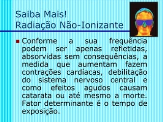 Saiba Mais!
Radiação Não-Ionizante
◼ Conforme a sua frequência
podem ser apenas refletidas,
absorvidas sem consequências, a
medida que aumentam fazem
contrações cardíacas, debilitação
do sistema nervoso central e
como efeitos agudos causam
catarata ou até mesmo a morte.
Fator determinante é o tempo de
exposição.
 