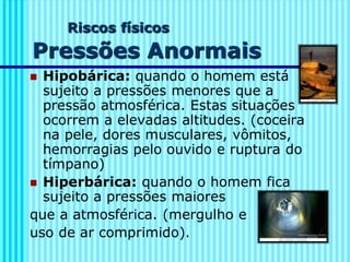 Riscos físicos
Pressões Anormais
◼ Hipobárica: quando o homem está
sujeito a pressões menores que a
pressão atmosférica. Estas situações
ocorrem a elevadas altitudes. (coceira
na pele, dores musculares, vômitos,
hemorragias pelo ouvido e ruptura do
tímpano)
◼ Hiperbárica: quando o homem fica
sujeito a pressões maiores
que a atmosférica. (mergulho e
uso de ar comprimido).
 