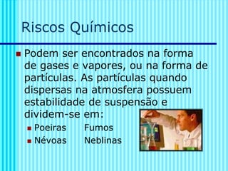 Riscos Químicos
◼ Podem ser encontrados na forma
de gases e vapores, ou na forma de
partículas. As partículas quando
dispersas na atmosfera possuem
estabilidade de suspensão e
dividem-se em:
◼ Poeiras Fumos
◼ Névoas Neblinas
 