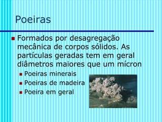Poeiras
◼ Formados por desagregação
mecânica de corpos sólidos. As
partículas geradas tem em geral
diâmetros maiores que um mícron
◼ Poeiras minerais
◼ Poeiras de madeira
◼ Poeira em geral
 