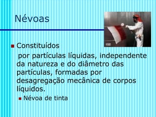 Névoas
◼ Constituídos
por partículas líquidas, independente
da natureza e do diâmetro das
partículas, formadas por
desagregação mecânica de corpos
líquidos.
◼ Névoa de tinta
 
