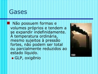Gases
◼ Não possuem formas e
volumes próprios e tendem a
se expandir indefinidamente.
À temperatura ordinária,
mesmo sujeitos à pressão
fortes, não podem ser total
ou parcialmente reduzidos ao
estado líquido.
◼ GLP, oxigênio
 