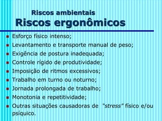 Riscos ambientais
Riscos ergonômicos
◼ Esforço físico intenso;
◼ Levantamento e transporte manual de peso;
◼ Exigência de postura inadequada;
◼ Controle rígido de produtividade;
◼ Imposição de ritmos excessivos;
◼ Trabalho em turno ou noturno;
◼ Jornada prolongada de trabalho;
◼ Monotonia e repetitividade;
◼ Outras situações causadoras de “stress” físico e/ou
psíquico.
 