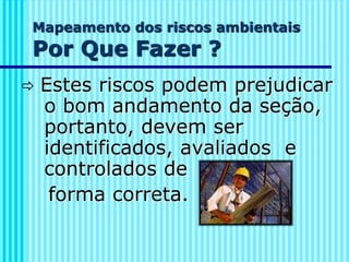 Mapeamento dos riscos ambientais
Por Que Fazer ?
 Estes riscos podem prejudicar
o bom andamento da seção,
portanto, devem ser
identificados, avaliados e
controlados de
forma correta.
 