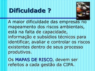 Dificuldade ?
A maior dificuldade das empresas no
mapeamento dos riscos ambientais,
está na falta de capacidade,
informação e subsídios técnicos para
identificar, avaliar e controlar os riscos
existentes dentro de seus processo
produtivos.
Os MAPAS DE RISCO, devem ser
refeitos a cada gestão da CIPA.
 