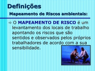 Definições
Mapeamento de Riscos ambientais:
 O MAPEAMENTO DE RISCO é um
levantamento dos locais de trabalho
apontando os riscos que são
sentidos e observados pelos próprios
trabalhadores de acordo com a sua
sensibilidade.
 