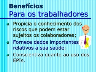 Benefícios
Para os trabalhadores
Propicia o conhecimento dos
riscos que podem estar
sujeitos os colaboradores;
Fornece dados importantes
relativos a sua saúde;
Conscientiza quanto ao uso dos
EPIs.
 