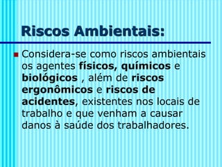 Riscos Ambientais:
◼ Considera-se como riscos ambientais
os agentes físicos, químicos e
biológicos , além de riscos
ergonômicos e riscos de
acidentes, existentes nos locais de
trabalho e que venham a causar
danos à saúde dos trabalhadores.
 