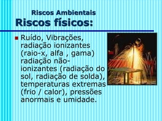 Riscos Ambientais
Riscos físicos:
◼ Ruído, Vibrações,
radiação ionizantes
(raio-x, alfa , gama)
radiação não-
ionizantes (radiação do
sol, radiação de solda),
temperaturas extremas
(frio / calor), pressões
anormais e umidade.
 