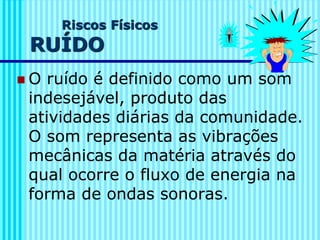 Riscos Físicos
RUÍDO
◼ O ruído é definido como um som
indesejável, produto das
atividades diárias da comunidade.
O som representa as vibrações
mecânicas da matéria através do
qual ocorre o fluxo de energia na
forma de ondas sonoras.
 