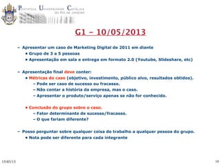 G1 - 10/05/2013
           – Apresentar um caso de Marketing Digital de 2011 em diante
              • Grupo de 3 a 5 pessoas
              • Apresentação em sala e entrega em formato 2.0 (Youtube, Slideshare, etc)


           – Apresentação final deve conter:
              • Métricas do caso (objetivo, investimento, público alvo, resultados obtidos).
                 – Pode ser caso de sucesso ou fracasso.
                 – Não contar a história da empresa, mas o caso.
                 – Apresentar o produto/serviço apenas se não for conhecido.


              • Conclusão do grupo sobre o caso.
                 – Fator determinante de sucesso/fracasso.
                 – O que fariam diferente?


           – Posso perguntar sobre qualquer coisa do trabalho a qualquer pessoa do grupo.
              • Nota pode ser diferente para cada integrante




15/03/13                                                                                       10
 