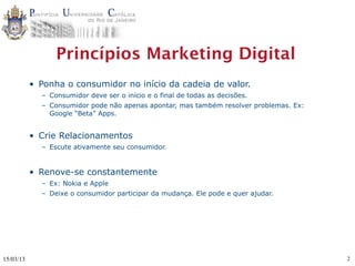Princípios Marketing Digital
           • Ponha o consumidor no início da cadeia de valor.
             – Consumidor deve ser o início e o final de todas as decisões.
             – Consumidor pode não apenas apontar, mas também resolver problemas. Ex:
               Google “Beta” Apps.


           • Crie Relacionamentos
             – Escute ativamente seu consumidor.


           • Renove-se constantemente
             – Ex: Nokia e Apple
             – Deixe o consumidor participar da mudança. Ele pode e quer ajudar.




15/03/13                                                                                2
 
