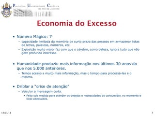 Economia do Excesso
           • Número Mágico: 7
             – capacidade limitada da memória de curto prazo das pessoas em armazenar listas
               de letras, palavras, números, etc.
             – Exposição muito maior faz com que o cérebro, como defesa, ignora tudo que não
               gere profundo interesse.


           • Humanidade produziu mais informação nos últimos 30 anos do
             que nos 5.000 anteriores.
             – Temos acesso a muito mais informação, mas o tempo para processá-las é o
               mesmo.


           • Driblar a “crise de atenção”
             – Veicular a mensagem certa.
                • Feita sob medida para atender os desejos e necessidades do consumidor, no momento e
                  local adequados.




15/03/13                                                                                                3
 