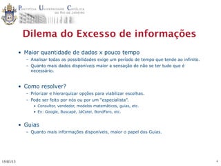 Dilema do Excesso de informações
           • Maior quantidade de dados x pouco tempo
             – Analisar todas as possibilidades exige um período de tempo que tende ao infinito.
             – Quanto mais dados disponíveis maior a sensação de não se ter tudo que é
               necessário.


           • Como resolver?
             – Priorizar e hierarquizar opções para viabilizar escolhas.
             – Pode ser feito por nós ou por um “especialista”.
                • Consultor, vendedor, modelos matemáticos, guias, etc.
                • Ex: Google, Buscapé, JáCotei, BondFaro, etc.


           • Guias
             – Quanto mais informações disponíveis, maior o papel dos Guias.




15/03/13                                                                                           4
 