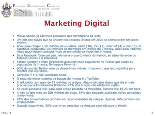 Marketing Digital
           • Mídias sociais já são mais populares que pornografia na web.
           • Um em oito casais que se uniram nos Estados Unidos em 2008 se conheceram em redes
             sociais.
           • Anos para chegar a 50 milhões de usuários: rádio (38), TV (13), internet (4) e iPod (3). O
             Facebook conquistou 100 milhões de membros em menos de 9 meses. Apps para iPhones/
             iPods touch foram baixados mais de um bilhão de vezes em 9 meses.
           • Se o Facebook fosse um país, ele seria o quarto maior do mundo, se situando entre os
             Estados Unidos e a Indonésia.
           • Ashton Kutcher e Ellen Degeneres possuem mais seguidores no Twitter que todas as
             populações da Irlanda, Noruega e Panamá.
           • 80% do uso do Twitter vem de dispositivos móveis. Imginem o que isso siginifica para
             clientes mal atendidos.
           • Gerações Y e Z não valorizam email.
           • O segundo maior sistema de buscas do mundo é o YouTube.
           • A Wikipédia tem mais de 13 milhões de artigos. Alguns estudos dizem que ela é mais
             precisa que a Enciclopédia Britânica. 78% dos artigos não estão em inglês.
           • Se você ganhasse R$1 para cada artigo postado na Wikipédia, lucraria R$156,23 por hora.
           • A web já tem mais de 200 milhões de blogs. 54% dos bloggers publicam novos conteúdos
             diariamente.
           • 78% dos consumidores confiam em recomendações de colegas. Apenas 14% confiam em
             propagandas.
           • Quando disponíveis, 35% dos livros vendidos na Amazon.com são para o Kindle.

15/03/13                                                                                                  8
 