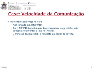 Case: Velocidade da Comunicação
           • Twittando sobre Veja no iPad
              – App lançado em 04/09/10
              – Em 12/09/10 baixei o app, tentei comprar uma edição, não
                consegui e lamentei o fato no Twitter.
              – 3 minutos depois recebi a resposta do editor da revista.




15/03/13                                                                   9
 
