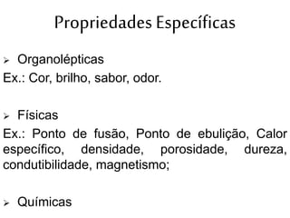 Propriedades Específicas
 Organolépticas
Ex.: Cor, brilho, sabor, odor.
 Físicas
Ex.: Ponto de fusão, Ponto de ebulição, Calor
específico, densidade, porosidade, dureza,
condutibilidade, magnetismo;
 Químicas
 