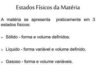 Estados Físicos da Matéria
A matéria se apresenta praticamente em 3
estados físicos:
 Sólido - forma e volume definidos.
 Líquido - forma variável e volume definido.
 Gasoso - forma e volume variáveis.
 