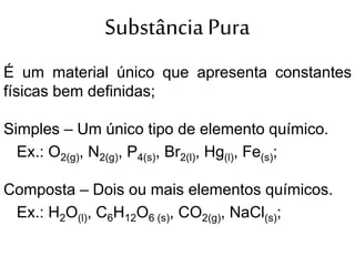 Substância Pura
É um material único que apresenta constantes
físicas bem definidas;
Simples – Um único tipo de elemento químico.
Ex.: O2(g), N2(g), P4(s), Br2(l), Hg(l), Fe(s);
Composta – Dois ou mais elementos químicos.
Ex.: H2O(l), C6H12O6 (s), CO2(g), NaCl(s);
 