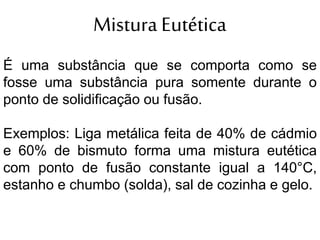 Mistura Eutética
É uma substância que se comporta como se
fosse uma substância pura somente durante o
ponto de solidificação ou fusão.
Exemplos: Liga metálica feita de 40% de cádmio
e 60% de bismuto forma uma mistura eutética
com ponto de fusão constante igual a 140°C,
estanho e chumbo (solda), sal de cozinha e gelo.
 