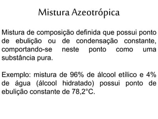 Mistura Azeotrópica
Mistura de composição definida que possui ponto
de ebulição ou de condensação constante,
comportando-se neste ponto como uma
substância pura.
Exemplo: mistura de 96% de álcool etílico e 4%
de água (álcool hidratado) possui ponto de
ebulição constante de 78,2°C.
 