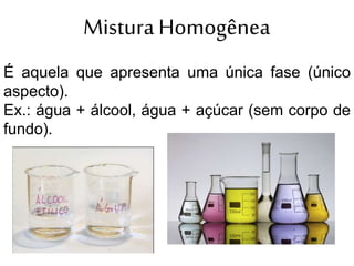 Mistura Homogênea
É aquela que apresenta uma única fase (único
aspecto).
Ex.: água + álcool, água + açúcar (sem corpo de
fundo).
 