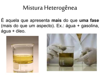 Mistura Heterogênea
É aquela que apresenta mais do que uma fase
(mais do que um aspecto). Ex.: água + gasolina,
água + óleo.
 