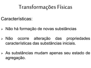 Transformações Físicas
Características:
 Não há formação de novas substâncias
 Não ocorre alteração das propriedades
características das substâncias iniciais.
 As substâncias mudam apenas seu estado de
agregação.
 