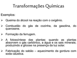 Transformações Químicas
Exemplos:
 Queima do álcool na reação com o oxigênio.
 Combustão do gás de cozinha, da gasolina, do
querosene.
 Formação da ferrugem.
 A fotossíntese das plantas: quando as plantas
absorvem o gás carbônico, a água e os sais minerais;
produzindo a glicose na presença da luz solar.
 Fabricação do sabão – aquecimento da gordura com
soda cáustica.
 