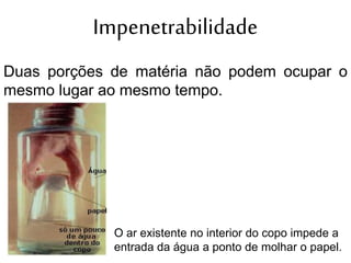 Impenetrabilidade
Duas porções de matéria não podem ocupar o
mesmo lugar ao mesmo tempo.
O ar existente no interior do copo impede a
entrada da água a ponto de molhar o papel.
 